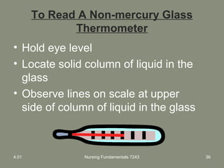 To Read A Non-mercury Glass
Thermometer
• Hold eye level
• Locate solid column of liquid in the
glass
• Observe lines on scale at upper
side of column of liquid in the glass
4.01 Nursing Fundamentals 7243 36
 