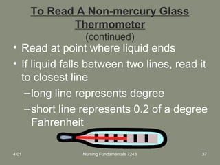 To Read A Non-mercury Glass
Thermometer
(continued)
• Read at point where liquid ends
• If liquid falls between two lines, read it
to closest line
–long line represents degree
–short line represents 0.2 of a degree
Fahrenheit
4.01 Nursing Fundamentals 7243 37
 