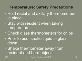 Temperature: Safety Precautions
• Hold rectal and axillary thermometers
in place
• Stay with resident when taking
temperature
• Check glass thermometers for chips
• Prior to use, shake liquid in glass
down
• Shake thermometer away from
resident and hard objects
4.01 Nursing Fundamentals 7243 42
 