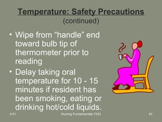 Temperature: Safety Precautions
(continued)
• Wipe from “handle” end
toward bulb tip of
thermometer prior to
reading
• Delay taking oral
temperature for 10 - 15
minutes if resident has
been smoking, eating or
drinking hot/cold liquids.
4.01 Nursing Fundamentals 7243 43
 