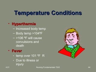 Temperature ConditionsTemperature Conditions
• HyperthermiaHyperthermia
– Increased body temp
– Body temp >104ºF
– >106 ºF will cause
convulsions and
death
• FeverFever
- temp over 101 ºF R
- Due to illness or
injury
4.01 Nursing Fundamentals 7243 44
 