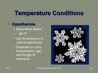 Temperature ConditionsTemperature Conditions
• HypothermiaHypothermia
– Body temp below
– 96 ºF
– due to exposure to
cold temperatures
– Depends on core
temperature, age
and length of
exposure
4.01 Nursing Fundamentals 7243 45
 