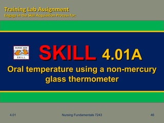 4.01 Nursing Fundamentals 7243 46
SKILLSKILL 4.01A4.01A
Oral temperature using a non-mercuryOral temperature using a non-mercury
glass thermometerglass thermometer
Training Lab AssignmentTraining Lab Assignment
Engage in the Skill Acquisition Process for:Engage in the Skill Acquisition Process for:
 