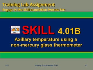 4.01 Nursing Fundamentals 7243 47
SKILLSKILL 4.01B4.01B
Axillary temperature using aAxillary temperature using a
non-mercury glass thermometernon-mercury glass thermometer
Training Lab AssignmentTraining Lab Assignment
Engage in the Skill Acquisition Process for:Engage in the Skill Acquisition Process for:
 