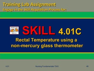 4.01 Nursing Fundamentals 7243 48
SKILLSKILL 4.01C4.01C
Rectal Temperature using aRectal Temperature using a
non-mercury glass thermometernon-mercury glass thermometer
Training Lab AssignmentTraining Lab Assignment
Engage in the Skill Acquisition Process for:Engage in the Skill Acquisition Process for:
 