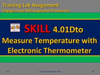 4.01 Nursing Fundamentals 7243 49
SKILLSKILL 4.01Dto4.01Dto
Measure Temperature withMeasure Temperature with
Electronic ThermometerElectronic Thermometer
Training Lab AssignmentTraining Lab Assignment
Engage in the Skill Acquisition Process for:Engage in the Skill Acquisition Process for:
 