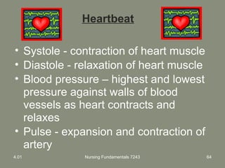 Nursing Fundamentals 7243 64
Heartbeat
• Systole - contraction of heart muscle
• Diastole - relaxation of heart muscle
• Blood pressure – highest and lowest
pressure against walls of blood
vessels as heart contracts and
relaxes
• Pulse - expansion and contraction of
artery
4.01
 