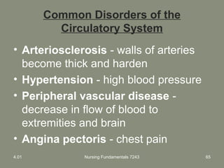 Nursing Fundamentals 7243 65
Common Disorders of the
Circulatory System
• Arteriosclerosis - walls of arteries
become thick and harden
• Hypertension - high blood pressure
• Peripheral vascular disease -
decrease in flow of blood to
extremities and brain
• Angina pectoris - chest pain
4.01
 
