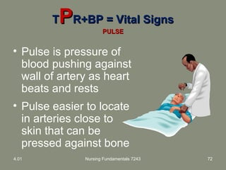 TTPPR+BP = Vital SignsR+BP = Vital Signs
PULSEPULSE
• Pulse is pressure of
blood pushing against
wall of artery as heart
beats and rests
• Pulse easier to locate
in arteries close to
skin that can be
pressed against bone
4.01 Nursing Fundamentals 7243 72
 