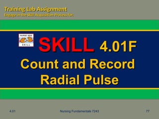 4.01 Nursing Fundamentals 7243 77
SKILLSKILL 4.01F4.01F
Count and RecordCount and Record
Radial PulseRadial Pulse
Training Lab AssignmentTraining Lab Assignment
Engage in the Skill Acquisition Process for:Engage in the Skill Acquisition Process for:
 