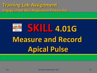 4.01 Nursing Fundamentals 7243 78
SKILLSKILL 4.01G4.01G
Measure and RecordMeasure and Record
Apical PulseApical Pulse
Training Lab AssignmentTraining Lab Assignment
Engage in the Skill Acquisition Process for:Engage in the Skill Acquisition Process for:
 