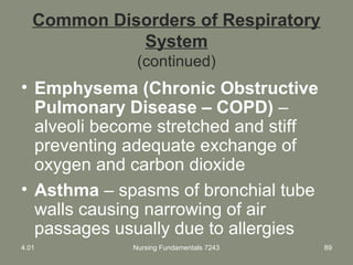 Nursing Fundamentals 7243 89
Common Disorders of Respiratory
System
(continued)
• Emphysema (Chronic Obstructive
Pulmonary Disease – COPD) –
alveoli become stretched and stiff
preventing adequate exchange of
oxygen and carbon dioxide
• Asthma – spasms of bronchial tube
walls causing narrowing of air
passages usually due to allergies
4.01
 