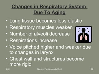 Nursing Fundamentals 7243 92
Changes in Respiratory System
Due To Aging
• Lung tissue becomes less elastic
• Respiratory muscles weaken
• Number of alveoli decrease
• Respirations increase
• Voice pitched higher and weaker due
to changes in larynx
• Chest wall and structures become
more rigid
4.01
 