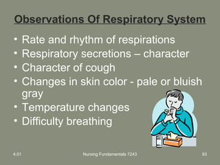 Nursing Fundamentals 7243 93
Observations Of Respiratory System
• Rate and rhythm of respirations
• Respiratory secretions – character
• Character of cough
• Changes in skin color - pale or bluish
gray
• Temperature changes
• Difficulty breathing
4.01
 