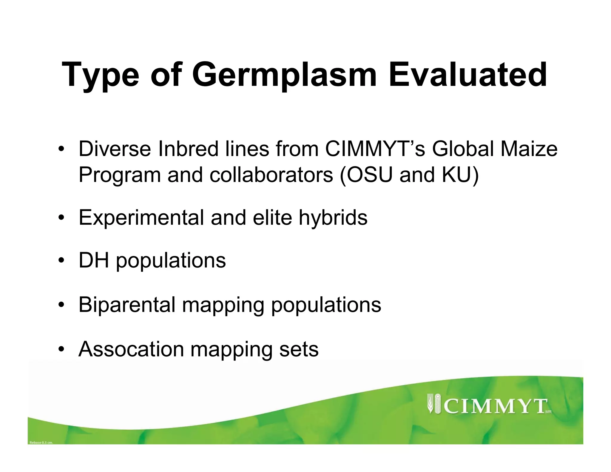 Type of Germplasm Evaluated
• Diverse Inbred lines from CIMMYT’s Global Maize
Program and collaborators (OSU and KU)
• Experimental and elite hybrids
• DH populations
• Biparental mapping populations
• Assocation mapping sets
 
