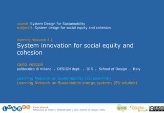 Carlo Vezzoli
Politecnico di Milano / DESIGN dept. / DIS / School of Design / Italy
course System Design for Sustainability
subject 4. System design for social equity and cohesion
learning resource 4.1
System innovation for social equity and
cohesion
carlo vezzoli
politecnico di milano . DESIGN dept. . DIS . School of Design . Italy
Learning Network on Sustainability (EU asia-link)
Learning Network on Sustainabile energy systems (EU edulink)
 
