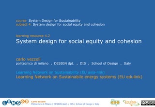 Carlo Vezzoli
Politecnico di Milano / DESIGN dept. / DIS / School of Design / Italy
course System Design for Sustainability
subject 4. System design for social equity and cohesion
learning resource 4.2
System design for social equity and cohesion
carlo vezzoli
politecnico di milano . DESIGN dpt. . DIS . School of Design . Italy
Learning Network on Sustainability (EU asia-link)
Learning Network on Sustainabile energy systems (EU edulink)
 