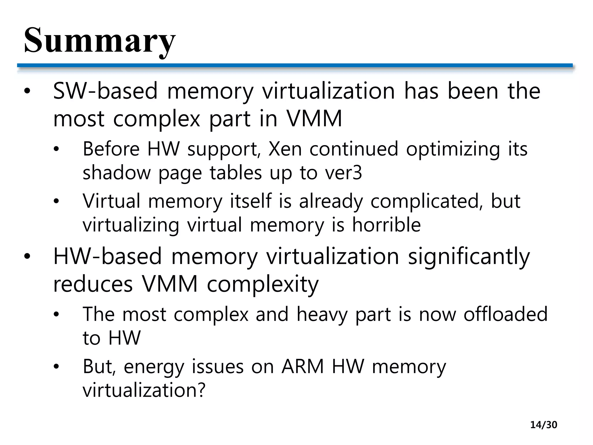 Summary
• SW-based memory virtualization has been the
most complex part in VMM
• Before HW support, Xen continued optimizing its
shadow page tables up to ver3
• Virtual memory itself is already complicated, but
virtualizing virtual memory is horrible
• HW-based memory virtualization significantly
reduces VMM complexity
• The most complex and heavy part is now offloaded
to HW
• But, energy issues on ARM HW memory
virtualization?
14/30
 
