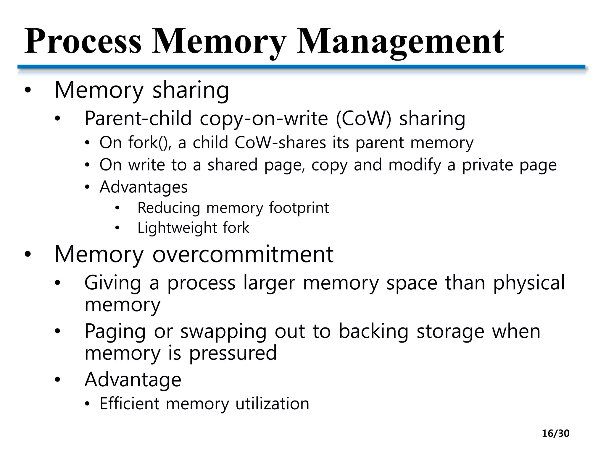 Process Memory Management
• Memory sharing
• Parent-child copy-on-write (CoW) sharing
• On fork(), a child CoW-shares its parent memory
• On write to a shared page, copy and modify a private page
• Advantages
• Reducing memory footprint
• Lightweight fork
• Memory overcommitment
• Giving a process larger memory space than physical
memory
• Paging or swapping out to backing storage when
memory is pressured
• Advantage
• Efficient memory utilization
16/30
 