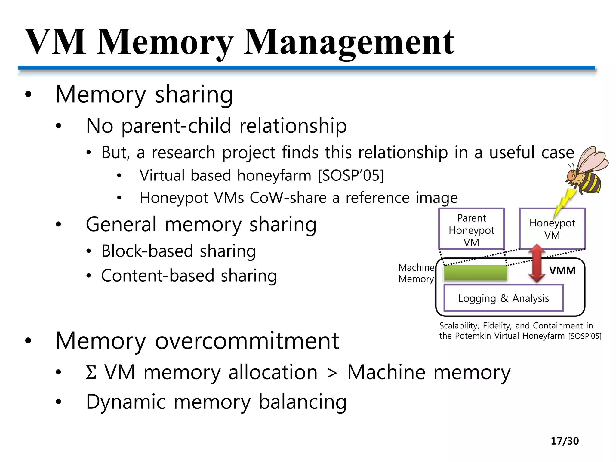 VM Memory Management
• Memory sharing
• No parent-child relationship
• But, a research project finds this relationship in a useful case
• Virtual based honeyfarm [SOSP’05]
• Honeypot VMs CoW-share a reference image
• General memory sharing
• Block-based sharing
• Content-based sharing
• Memory overcommitment
• Σ VM memory allocation > Machine memory
• Dynamic memory balancing
VMM
Logging & Analysis
Parent
Honeypot
VM
Honeypot
VM
Machine
Memory
Scalability, Fidelity, and Containment in
the Potemkin Virtual Honeyfarm [SOSP’05]
17/30
 