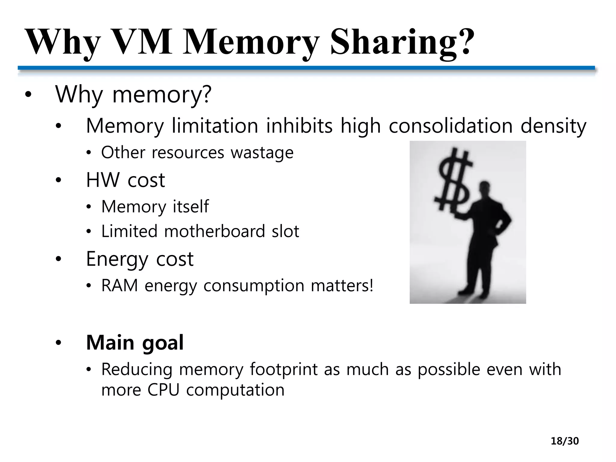 Why VM Memory Sharing?
• Why memory?
• Memory limitation inhibits high consolidation density
• Other resources wastage
• HW cost
• Memory itself
• Limited motherboard slot
• Energy cost
• RAM energy consumption matters!
• Main goal
• Reducing memory footprint as much as possible even with
more CPU computation
18/30
 