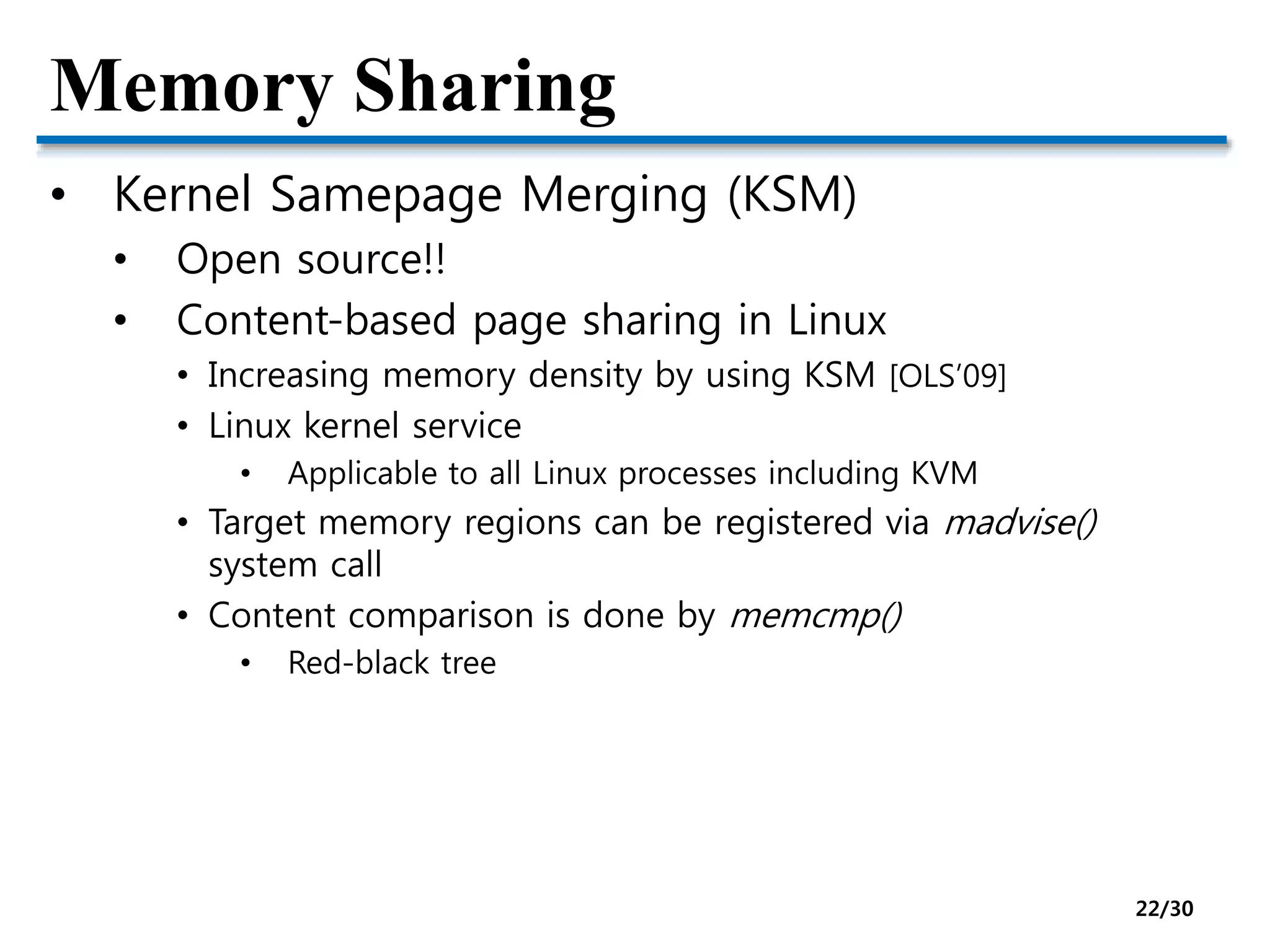 Memory Sharing
• Kernel Samepage Merging (KSM)
• Open source!!
• Content-based page sharing in Linux
• Increasing memory density by using KSM [OLS’09]
• Linux kernel service
• Applicable to all Linux processes including KVM
• Target memory regions can be registered via madvise()
system call
• Content comparison is done by memcmp()
• Red-black tree
22/30
 