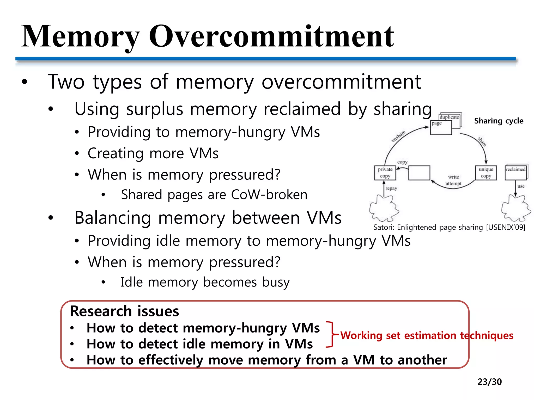 Memory Overcommitment
• Two types of memory overcommitment
• Using surplus memory reclaimed by sharing
• Providing to memory-hungry VMs
• Creating more VMs
• When is memory pressured?
• Shared pages are CoW-broken
• Balancing memory between VMs
• Providing idle memory to memory-hungry VMs
• When is memory pressured?
• Idle memory becomes busy
Research issues
• How to detect memory-hungry VMs
• How to detect idle memory in VMs
• How to effectively move memory from a VM to another
Working set estimation techniques
Satori: Enlightened page sharing [USENIX’09]
Sharing cycle
23/30
 