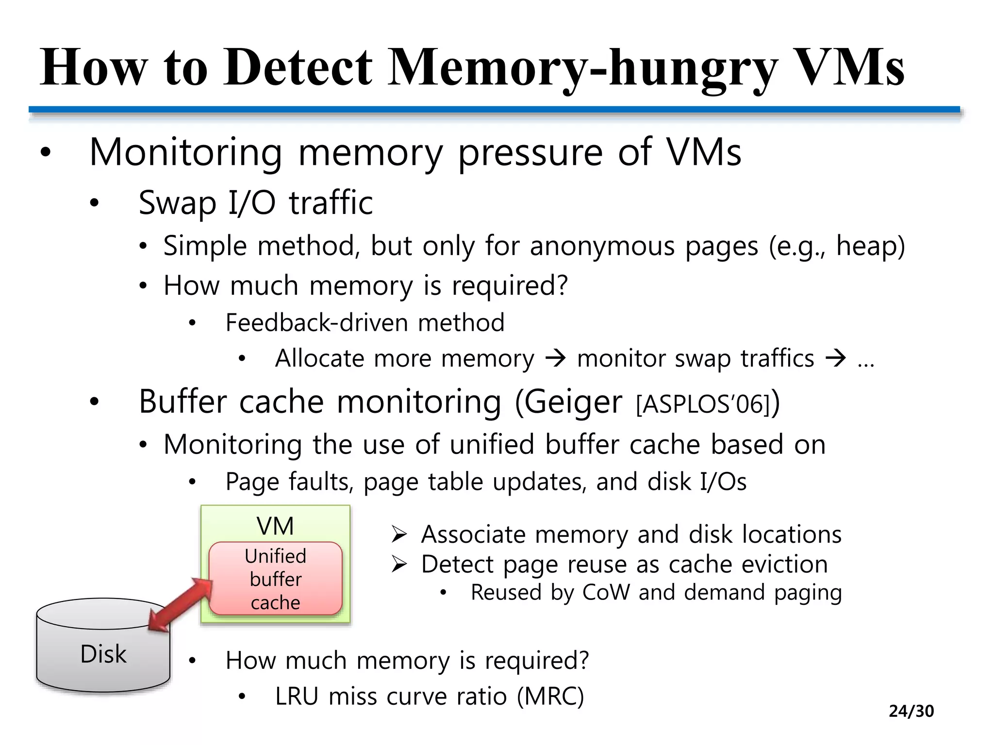 How to Detect Memory-hungry VMs
• Monitoring memory pressure of VMs
• Swap I/O traffic
• Simple method, but only for anonymous pages (e.g., heap)
• How much memory is required?
• Feedback-driven method
• Allocate more memory  monitor swap traffics  …
• Buffer cache monitoring (Geiger [ASPLOS’06])
• Monitoring the use of unified buffer cache based on
• Page faults, page table updates, and disk I/Os
• How much memory is required?
• LRU miss curve ratio (MRC)
Disk
VM
Unified
buffer
cache
 Associate memory and disk locations
 Detect page reuse as cache eviction
• Reused by CoW and demand paging
24/30
 