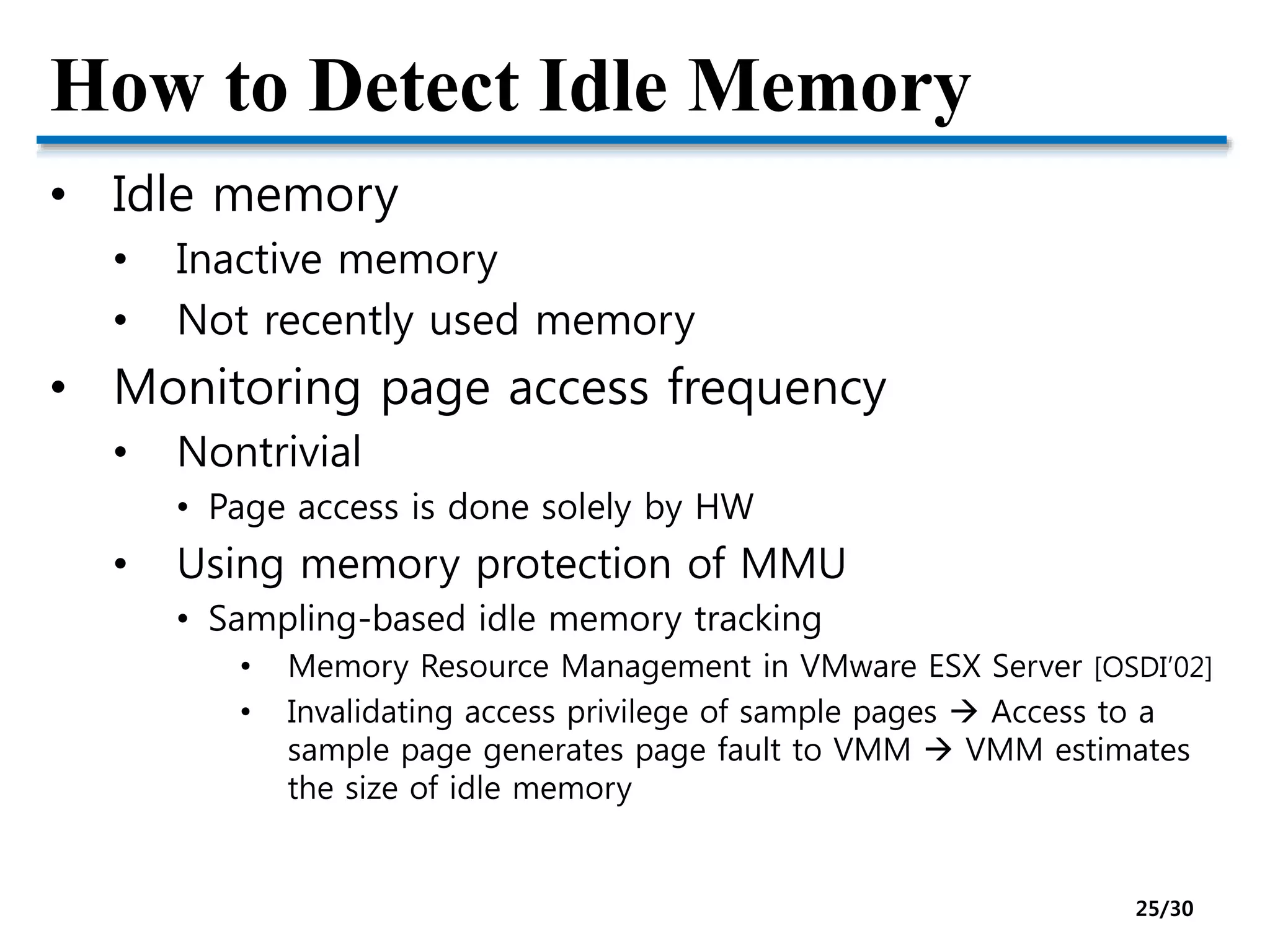 How to Detect Idle Memory
• Idle memory
• Inactive memory
• Not recently used memory
• Monitoring page access frequency
• Nontrivial
• Page access is done solely by HW
• Using memory protection of MMU
• Sampling-based idle memory tracking
• Memory Resource Management in VMware ESX Server [OSDI’02]
• Invalidating access privilege of sample pages  Access to a
sample page generates page fault to VMM  VMM estimates
the size of idle memory
25/30
 
