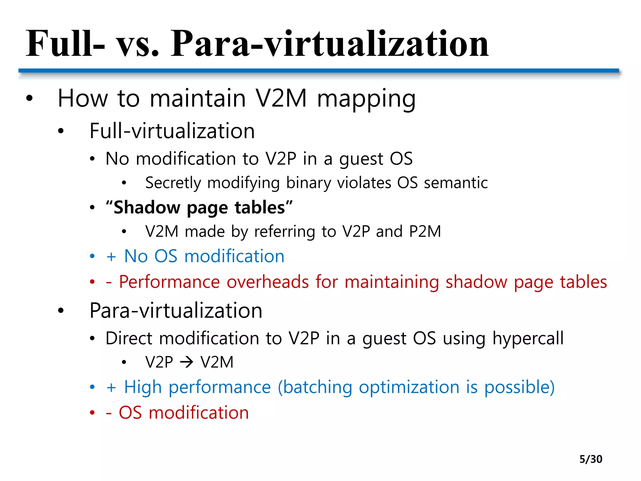 Full- vs. Para-virtualization
• How to maintain V2M mapping
• Full-virtualization
• No modification to V2P in a guest OS
• Secretly modifying binary violates OS semantic
• “Shadow page tables”
• V2M made by referring to V2P and P2M
• + No OS modification
• - Performance overheads for maintaining shadow page tables
• Para-virtualization
• Direct modification to V2P in a guest OS using hypercall
• V2P  V2M
• + High performance (batching optimization is possible)
• - OS modification
5/30
 