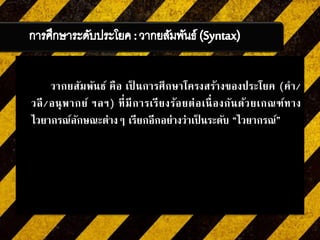 วากยสัมพันธ์ คือ เป็ นการศึกษาโครงสร้างของประโยค (คา/
วลี/อนุพากย์ ฯลฯ) ที่มีการเรียงร้อยต่อเนื่องกันด้วยเกณฑ์ทาง
ไวยากรณ์ลักษณะต่างๆ เรียกอีกอย่างว่าเป็ นระดับ “ไวยากรณ์”
 