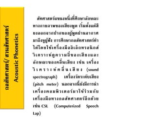 กลสัทศาสตร์/สวนสัทศาสตร์
AcousticPhonetics สัทศาสตร์แขนงหนึ่งที่ศึกษาลักษณะ
ทางกายภาพของเสียงพูด เริ่มตั้งแต่สี
ยงออกจากปากของผู้พูดผ่านอากาศ
มาถึงหูผู้ฟัง การศึกษากลสัทศาสตร์ทา
ได้โดยใช้เครื่องมืออิเล็กทรอนิกส์
วิเคราะห์ดูความถี่ของเสียงและ
ลักษณะของคลื่นเสียง เช่น เครื่อง
วิ เ ค ร า ะ ห์ ค ลื่ น เ สี ย ง (sound
spectrograph) เครื่องวัดระดับเสียง
(pitch meter) นอกจากนี้ยังมีการนา
เครื่องคอมพิวเตอร์มาใช้ร่วมกับ
เครื่องมือทางกลสัทศาสตร์อีกด้วย
เช่น CSL (Computerized Speech
Lap)
 