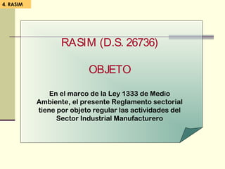 4. RASIM
RASIM (D.S. 26736)
OBJETO
En el marco de la Ley 1333 de Medio
Ambiente, el presente Reglamento sectorial
tiene por objeto regular las actividades del
Sector Industrial Manufacturero
 