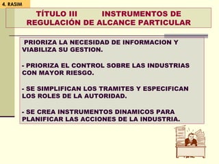 4. RASIM
TÍTULO III INSTRUMENTOS DE
REGULACIÓN DE ALCANCE PARTICULAR
PRIORIZA LA NECESIDAD DE INFORMACION Y
VIABILIZA SU GESTION.
- PRIORIZA EL CONTROL SOBRE LAS INDUSTRIAS
CON MAYOR RIESGO.
- SE SIMPLIFICAN LOS TRAMITES Y ESPECIFICAN
LOS ROLES DE LA AUTORIDAD.
- SE CREA INSTRUMENTOS DINAMICOS PARA
PLANIFICAR LAS ACCIONES DE LA INDUSTRIA.
 