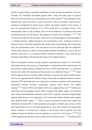 www.ejbps.com 342
Tekale et al. European Journal of Biomedical and Pharmaceutical Sciences
frenum or gingival fibers (especially interdental) are often inserted and attached in that site.
Normally, the interdental (transeptal) gingival fibers, along with other types of gingival
fibers, have the functional role of maintaining teeth in their position.[4]
The disturbance of the
gingival fiber system can lead to a distal movement of the two maxillary central incisors,
sometimes accompanied by lateral incisor rotation and ectopic eruption of the canines. It
must be mentioned that Popovich et al. (1977) stated that an incomplete fusion of the
intermaxillary suture is only a primary cause for the development of a diastema when other
predisposing factors are also present. The diagnosis is based on the radiograph. [15, 20-27]
The
alveolar process between the maxillary central incisors normally appears in the radiograph as
a V-shaped structure, slightly bisected by the intermaxillary suture. Treatment is based on
surgical excision of the fibers attached to the residual suture by proceeding with an osteotomy
along the intermaxillary suture. This intervention must be performed after the orthodontic
closure of the diastema, in order for tissue healing and fiber remodelling to occur in the new
position of the teeth. If it is performed before orthodontic treatment, it may cause the scar
formation which further will interrupt the closure of the midline diastema.
There is remarkable consensus among scientists concerning the existence of a cause-effect
relationship between the presence of hypertrophic or malposed maxillary labial frenum and
the maxillary midline diastema. Shashua and Artun (1999) found that there is a correlation
between the width of the diastema and the presence of an abnormal frenum. [13, 28-30]
Angle
(1907) supposed that the maxillary midline diastema is caused by the superior labial frenum;
however, he supported that the stability of space closure does not depend on frenum excision.
Edwards (1977) found that there was a high, but not absolute correlation of the pretreatment
relationship between clinically hypertrophic superior labial frenum and midline
diastema.[31,32]
Sicher (1952) and Gardiner (1967) also supported this view.[33]
Furthermore,
individuals with hypertrophic frenum before treatment had higher relapse risk following
space closure with orthodontic treatment. James (1967) surgically removed the hypertrophic
superior labial frenum in ten individuals, all of whom had midline diastema and complete
adult dentition before surgery. [1-3]
After a one-year postoperative period and without any
orthodontic treatment, 80% of them presented some degree of midline space closure. On the
other hand, Popovich et al. (1977a,b) argued that in cases with diastema, the hypertrophic
frenum continues to develop more coronally as the alveolar process growths with teeth
eruption, because the dentition exercises minimal or no pressure on the frenum. [15,20,28]
Tait
(1924) supported that the frenum has no effect on the maxillary incisors. [1,2]
Ceremelo (1953)
 