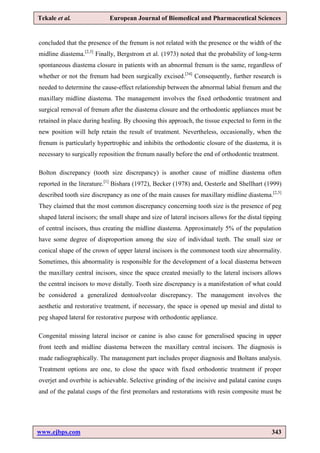 www.ejbps.com 343
Tekale et al. European Journal of Biomedical and Pharmaceutical Sciences
concluded that the presence of the frenum is not related with the presence or the width of the
midline diastema.[2,3]
Finally, Bergstrom et al. (1973) noted that the probability of long-term
spontaneous diastema closure in patients with an abnormal frenum is the same, regardless of
whether or not the frenum had been surgically excised.[34]
Consequently, further research is
needed to determine the cause-effect relationship between the abnormal labial frenum and the
maxillary midline diastema. The management involves the fixed orthodontic treatment and
surgical removal of frenum after the diastema closure and the orthodontic appliances must be
retained in place during healing. By choosing this approach, the tissue expected to form in the
new position will help retain the result of treatment. Nevertheless, occasionally, when the
frenum is particularly hypertrophic and inhibits the orthodontic closure of the diastema, it is
necessary to surgically reposition the frenum nasally before the end of orthodontic treatment.
Bolton discrepancy (tooth size discrepancy) is another cause of midline diastema often
reported in the literature.[1]
Bishara (1972), Becker (1978) and, Oesterle and Shellhart (1999)
described tooth size discrepancy as one of the main causes for maxillary midline diastema.[2,5]
They claimed that the most common discrepancy concerning tooth size is the presence of peg
shaped lateral incisors; the small shape and size of lateral incisors allows for the distal tipping
of central incisors, thus creating the midline diastema. Approximately 5% of the population
have some degree of disproportion among the size of individual teeth. The small size or
conical shape of the crown of upper lateral incisors is the commonest tooth size abnormality.
Sometimes, this abnormality is responsible for the development of a local diastema between
the maxillary central incisors, since the space created mesially to the lateral incisors allows
the central incisors to move distally. Tooth size discrepancy is a manifestation of what could
be considered a generalized dentoalveolar discrepancy. The management involves the
aesthetic and restorative treatment, if necessary, the space is opened up mesial and distal to
peg shaped lateral for restorative purpose with orthodontic appliance.
Congenital missing lateral incisor or canine is also cause for generalised spacing in upper
front teeth and midline diastema between the maxillary central incisors. The diagnosis is
made radiographically. The management part includes proper diagnosis and Boltans analysis.
Treatment options are one, to close the space with fixed orthodontic treatment if proper
overjet and overbite is achievable. Selective grinding of the incisive and palatal canine cusps
and of the palatal cusps of the first premolars and restorations with resin composite must be
 