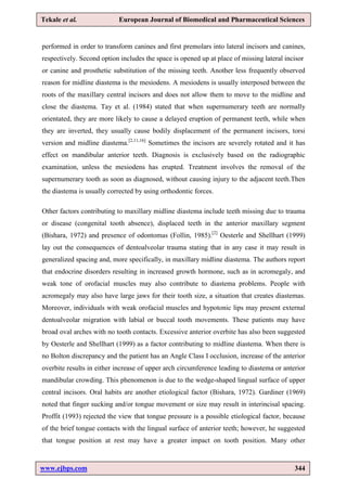 www.ejbps.com 344
Tekale et al. European Journal of Biomedical and Pharmaceutical Sciences
performed in order to transform canines and first premolars into lateral incisors and canines,
respectively. Second option includes the space is opened up at place of missing lateral incisor
or canine and prosthetic substitution of the missing teeth. Another less frequently observed
reason for midline diastema is the mesiodens. A mesiodens is usually interposed between the
roots of the maxillary central incisors and does not allow them to move to the midline and
close the diastema. Tay et al. (1984) stated that when supernumerary teeth are normally
orientated, they are more likely to cause a delayed eruption of permanent teeth, while when
they are inverted, they usually cause bodily displacement of the permanent incisors, torsi
version and midline diastema.[2,11,16]
Sometimes the incisors are severely rotated and it has
effect on mandibular anterior teeth. Diagnosis is exclusively based on the radiographic
examination, unless the mesiodens has erupted. Treatment involves the removal of the
supernumerary tooth as soon as diagnosed, without causing injury to the adjacent teeth.Then
the diastema is usually corrected by using orthodontic forces.
Other factors contributing to maxillary midline diastema include teeth missing due to trauma
or disease (congenital tooth absence), displaced teeth in the anterior maxillary segment
(Bishara, 1972) and presence of odontomas (Follin, 1985).[2]
Oesterle and Shellhart (1999)
lay out the consequences of dentoalveolar trauma stating that in any case it may result in
generalized spacing and, more specifically, in maxillary midline diastema. The authors report
that endocrine disorders resulting in increased growth hormone, such as in acromegaly, and
weak tone of orofacial muscles may also contribute to diastema problems. People with
acromegaly may also have large jaws for their tooth size, a situation that creates diastemas.
Moreover, individuals with weak orofacial muscles and hypotonic lips may present external
dentoalveolar migration with labial or buccal tooth movements. These patients may have
broad oval arches with no tooth contacts. Excessive anterior overbite has also been suggested
by Oesterle and Shellhart (1999) as a factor contributing to midline diastema. When there is
no Bolton discrepancy and the patient has an Angle Class I occlusion, increase of the anterior
overbite results in either increase of upper arch circumference leading to diastema or anterior
mandibular crowding. This phenomenon is due to the wedge-shaped lingual surface of upper
central incisors. Oral habits are another etiological factor (Bishara, 1972). Gardiner (1969)
noted that finger sucking and/or tongue movement or size may result in interincisal spacing.
Proffit (1993) rejected the view that tongue pressure is a possible etiological factor, because
of the brief tongue contacts with the lingual surface of anterior teeth; however, he suggested
that tongue position at rest may have a greater impact on tooth position. Many other
 