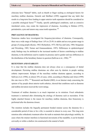 www.ejbps.com 345
Tekale et al. European Journal of Biomedical and Pharmaceutical Sciences
clinicians have "blamed" habits, such as thumb or finger sucking as etiological factors for
maxillary midline diastema. Oesterle and Shellhart (1999) suggested that any habit that
results in a long-term force leading to upper anterior teeth separation should be considered as
a possible etiological factor.[12]
Finally, specific pathological conditions, such as extensive
interdental caries, may create the impression of diastema. According to Bishara (1972),
periodontitis, cysts and tumors may cause tooth separation. [9]
PREVALENCE OF DIASTEMA
Numerous studies have investigated the frequency/prevalence of diastema. Consequently,
there was a wide range of findings from 1.6% to 25.4% in adults and an even greater range in
groups of young people (Keene, 1963; Richardson, 1973; McVay and Latta, 1984; Steigaman
and Weissberg, 1985; Nainar and Gnanasundaram, 1997). Differences in epidemiological
study findings may be attributed to the increased number of factors contributing to midline
diastema, to the definitions used to explain its presence and to gender and race differences in
the distribution of the hereditary feature in question (Sullivan et al., 1996). [29]
RETENTION AND STABILITY
It is clear that the midline diastema does not always close as a consequence of dental
development. Persisting midline diastemas are often seen by dentists in people seeking
esthetic improvement. Relapse of the maxillary midline diastema appears, according to
Sullivan et al. (1996), in almost 34% of cases, while, according to Shashua and Artun (1999)
this rate rises to 50%. [13]
Rosenstiel and Rashid (2002), in an Internet study concerning the
opinion of lay people about anterior teeth esthetics, showed that conditions such as diastema
and midline deviation received the worst ratings.
Treatment of midline diastema is as much important as its retention. Fixed orthodontic
treatment is instituted after eliminating the etiology of diastema such as mesiodens. If the
highly attached frenum is the reason for maxillary midline diastema, then frenectomy is
performed after the diastema closure.
The retention includes the lingually permanent bonded retainer across the diastema for a
considerable period of time or for a life, is essential in almost in every case. This long term
retention after orthodontic treatment allow the teeth to maintain their physiologic mobility. In
cases where the retainer interferes in functional movements of the mandible, it can be bonded
cervically or within a shallow rim constructed in the enamel of teeth.
 