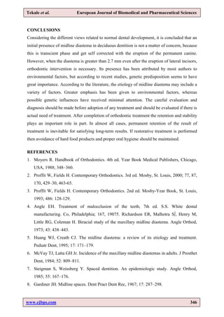 www.ejbps.com 346
Tekale et al. European Journal of Biomedical and Pharmaceutical Sciences
CONCLUSIONS
Considering the different views related to normal dental development, it is concluded that an
initial presence of midline diastema in deciduous dentition is not a matter of concern, because
this is transcient phase and get self corrected with the eruption of the permanent canine.
However, when the diastema is greater than 2.7 mm even after the eruption of lateral incisors,
orthodontic intervention is necessary. Its presence has been attributed by most authors to
environmental factors, but according to recent studies, genetic predisposition seems to have
great importance. According to the literature, the etiology of midline diastema may include a
variety of factors. Greater emphasis has been given to environmental factors, whereas
possible genetic influences have received minimal attention. The careful evaluation and
diagnosis should be made before adoption of any treatment and should be evaluated if there is
actual need of treatment. After completion of orthodontic treatment the retention and stability
plays an important role in part. In almost all cases, permanent retention of the result of
treatment is inevitable for satisfying long-term results. If restorative treatment is performed
then avoidance of hard food products and proper oral hygiene should be maintained.
REFERENCES
1. Moyers R. Handbook of Orthodontics. 4th ed. Year Book Medical Publishers, Chicago,
USA, 1988; 348–360.
2. Proffit W, Fields H. Contemporary Orthodontics. 3rd ed. Mosby, St. Louis, 2000; 77, 87,
170, 429–30, 463-65.
3. Proffit W, Fields H. Contemporary Orthodontics. 2nd ed. Mosby-Year Book, St. Louis,
1993; 486: 128-129.
4. Angle EH. Treatment of malocclusion of the teeth, 7th ed. S.S. White dental
manufacturing. Co, Philadelphia; 167, 19075. Richardson ER, Malhotra S∫, Henry M,
Little RG, Coleman H. Biracial study of the maxillary midline diastema. Angle Orthod,
1973; 43: 438–443.
5. Huang WJ, Creath CJ. The midline diastema: a review of its etiology and treatment.
Pediatr Dent, 1995; 17: 171–179.
6. McVay TJ, Latta GH Jr. Incidence of the maxillary midline diastemas in adults. J Prosthet
Dent, 1984; 52: 809–811.
7. Steigman S, Weissberg Y. Spaced dentition. An epidemiologic study. Angle Orthod,
1985; 55: 167–176.
8. Gardiner JH. Midline spaces. Dent Pract Dent Rec, 1967; 17: 287–298.
 