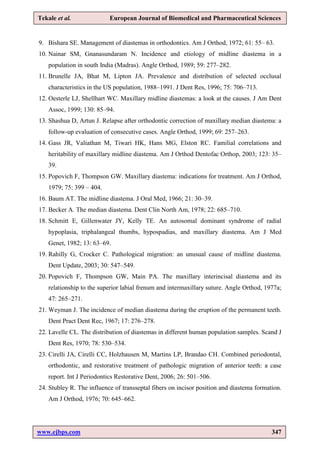 www.ejbps.com 347
Tekale et al. European Journal of Biomedical and Pharmaceutical Sciences
9. Bishara SE. Management of diastemas in orthodontics. Am J Orthod, 1972; 61: 55– 63.
10. Nainar SM, Gnanasundaram N. Incidence and etiology of midline diastema in a
population in south India (Madras). Angle Orthod, 1989; 59: 277–282.
11. Brunelle JA, Bhat M, Lipton JA. Prevalence and distribution of selected occlusal
characteristics in the US population, 1988–1991. J Dent Res, 1996; 75: 706–713.
12. Oesterle LJ, Shellhart WC. Maxillary midline diastemas: a look at the causes. J Am Dent
Assoc, 1999; 130: 85–94.
13. Shashua D, Artun J. Relapse after orthodontic correction of maxillary median diastema: a
follow-up evaluation of consecutive cases. Angle Orthod, 1999; 69: 257–263.
14. Gass JR, Valiathan M, Tiwari HK, Hans MG, Elston RC. Familial correlations and
heritability of maxillary midline diastema. Am J Orthod Dentofac Orthop, 2003; 123: 35–
39.
15. Popovich F, Thompson GW. Maxillary diastema: indications for treatment. Am J Orthod,
1979; 75: 399 – 404.
16. Baum AT. The midline diastema. J Oral Med, 1966; 21: 30–39.
17. Becker A. The median diastema. Dent Clin North Am, 1978; 22: 685–710.
18. Schmitt E, Gillenwater JY, Kelly TE. An autosomal dominant syndrome of radial
hypoplasia, triphalangeal thumbs, hypospadias, and maxillary diastema. Am J Med
Genet, 1982; 13: 63–69.
19. Rahilly G, Crocker C. Pathological migration: an unusual cause of midline diastema.
Dent Update, 2003; 30: 547–549.
20. Popovich F, Thompson GW, Main PA. The maxillary interincisal diastema and its
relationship to the superior labial frenum and intermaxillary suture. Angle Orthod, 1977a;
47: 265–271.
21. Weyman J. The incidence of median diastema during the eruption of the permanent teeth.
Dent Pract Dent Rec, 1967; 17: 276–278.
22. Lavelle CL. The distribution of diastemas in different human population samples. Scand J
Dent Res, 1970; 78: 530–534.
23. Cirelli JA, Cirelli CC, Holzhausen M, Martins LP, Brandao CH. Combined periodontal,
orthodontic, and restorative treatment of pathologic migration of anterior teeth: a case
report. Int J Periodontics Restorative Dent, 2006; 26: 501–506.
24. Stubley R. The influence of transseptal fibers on incisor position and diastema formation.
Am J Orthod, 1976; 70: 645–662.
 
