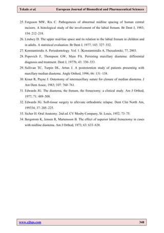 www.ejbps.com 348
Tekale et al. European Journal of Biomedical and Pharmaceutical Sciences
25. Ferguson MW, Rix C. Pathogenesis of abnormal midline spacing of human central
incisors. A histological study of the involvement of the labial frenum. Br Dent J, 1983;
154: 212–218.
26. Lindsey D. The upper mid-line space and its relation to the labial frenum in children and
in adults. A statistical evaluation. Br Dent J, 1977; 143: 327–332.
27. Konstantinidis A. Periodontology. Vol. 1. ∫Konstantinidis A, Thessaloniki, 77, 2003.
28. Popovich F, Thompson GW, Main PA. Persisting maxillary diastema: differential
diagnosis and treatment. Dent J, 1977b; 43: 330–333.
29. Sullivan TC, Turpin DL, Artun J. A postretention study of patients presenting with
maxillary median diastema. Angle Orthod, 1996; 66: 131–138.
30. Kraut R, Payne J. Osteotomy of intermaxillary suture for closure of median diastema. J
Am Dent Assoc, 1983; 107: 760–761.
31. Edwards JG. The diastema, the frenum, the frenectomy: a clinical study. Am J Orthod,
1977; 71: 489–508.
32. Edwards JG. Soft-tissue surgery to alleviate orthodontic relapse. Dent Clin North Am,
199334; 37: 205–225.
33. Sicher H. Oral Anatomy. 2nd ed. CV Mosby Company, St. Louis, 1952; 73–75.
34. Bergstrom K, Jensen R, Martensson B. The effect of superior labial frenectomy in cases
with midline diastema. Am J Orthod, 1973; 63: 633–638.
 