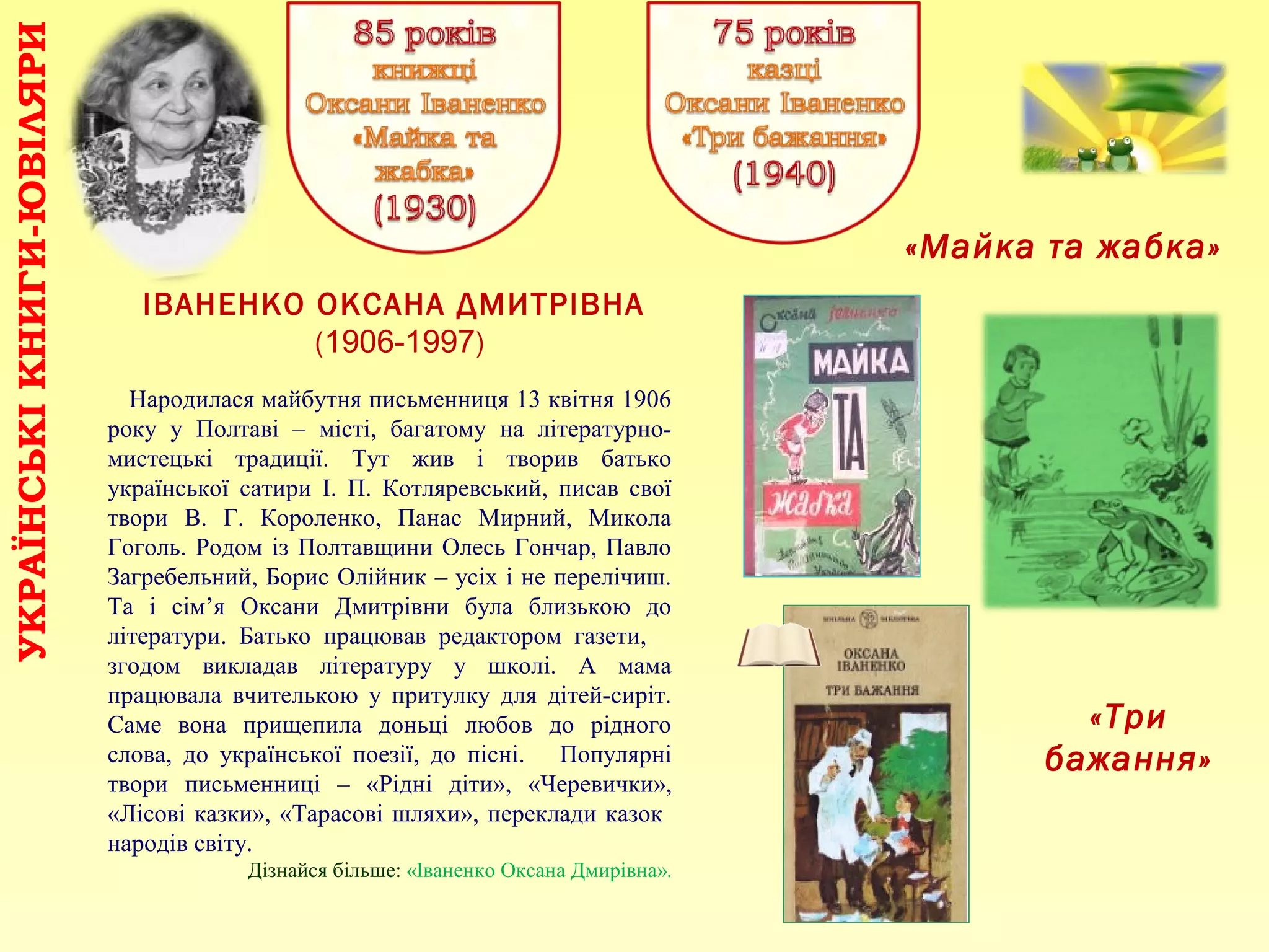ІВАНЕНКО ОКСАНА ДМИТРІВНА
(1906-1997)
УКРАЇНСЬКІКНИГИ-ЮВІЛЯРИ
«Майка та жабка»
«Три
бажання»
Народилася майбутня письменниця 13 квітня 1906
року у Полтаві – місті, багатому на літературно-
мистецькі традиції. Тут жив і творив батько
української сатири І. П. Котляревський, писав свої
твори В. Г. Короленко, Панас Мирний, Микола
Гоголь. Родом із Полтавщини Олесь Гончар, Павло
Загребельний, Борис Олійник – усіх і не перелічиш.
Та і сім’я Оксани Дмитрівни була близькою до
літератури. Батько працював редактором газети,
згодом викладав літературу у школі. А мама
працювала вчителькою у притулку для дітей-сиріт.
Саме вона прищепила доньці любов до рідного
слова, до української поезії, до пісні. Популярні
твори письменниці – «Рідні діти», «Черевички»,
«Лісові казки», «Тарасові шляхи», переклади казок
народів світу.
Дізнайся більше: «Іваненко Оксана Дмирівна».
 