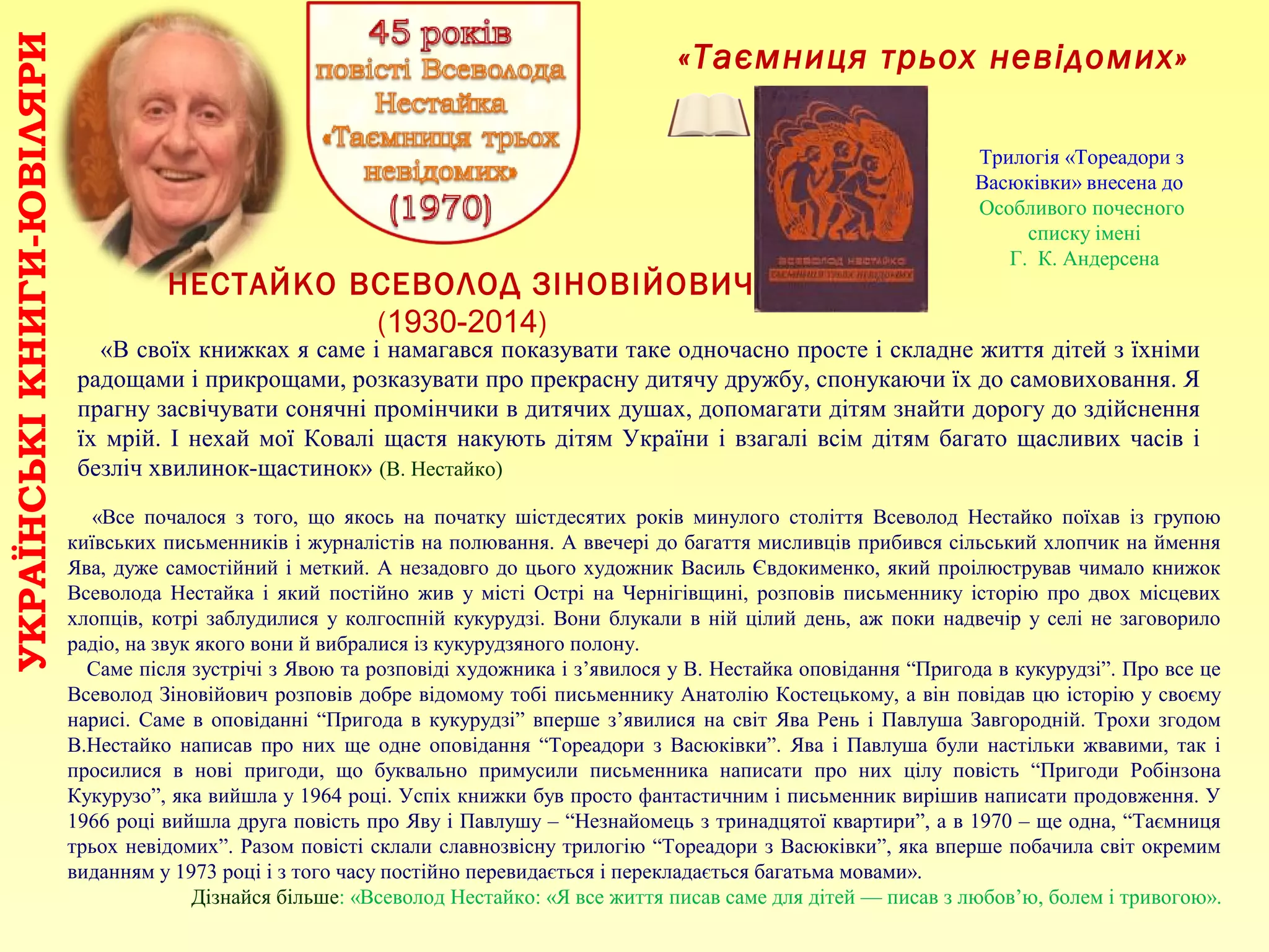«Таємниця трьох невідомих»
УКРАЇНСЬКІКНИГИ-ЮВІЛЯРИ
НЕСТАЙКО ВСЕВОЛОД ЗІНОВІЙОВИЧ
(1930-2014)
«Все почалося з того, що якось на початку шістдесятих років минулого століття Всеволод Нестайко поїхав із групою
київських письменників і журналістів на полювання. А ввечері до багаття мисливців прибився сільський хлопчик на ймення
Ява, дуже самостійний і меткий. А незадовго до цього художник Василь Євдокименко, який проілюстрував чимало книжок
Всеволода Нестайка і який постійно жив у місті Острі на Чернігівщині, розповів письменнику історію про двох місцевих
хлопців, котрі заблудилися у колгоспній кукурудзі. Вони блукали в ній цілий день, аж поки надвечір у селі не заговорило
радіо, на звук якого вони й вибралися із кукурудзяного полону.
Саме після зустрічі з Явою та розповіді художника і з’явилося у В. Нестайка оповідання “Пригода в кукурудзі”. Про все це
Всеволод Зіновійович розповів добре відомому тобі письменнику Анатолію Костецькому, а він повідав цю історію у своєму
нарисі. Саме в оповіданні “Пригода в кукурудзі” вперше з’явилися на світ Ява Рень і Павлуша Завгородній. Трохи згодом
В.Нестайко написав про них ще одне оповідання “Тореадори з Васюківки”. Ява і Павлуша були настільки жвавими, так і
просилися в нові пригоди, що буквально примусили письменника написати про них цілу повість “Пригоди Робінзона
Кукурузо”, яка вийшла у 1964 році. Успіх книжки був просто фантастичним і письменник вирішив написати продовження. У
1966 році вийшла друга повість про Яву і Павлушу – “Незнайомець з тринадцятої квартири”, а в 1970 – ще одна, “Таємниця
трьох невідомих”. Разом повісті склали славнозвісну трилогію “Тореадори з Васюківки”, яка вперше побачила світ окремим
виданням у 1973 році і з того часу постійно перевидається і перекладається багатьма мовами».
Дізнайся більше: «Всеволод Нестайко: «Я все життя писав саме для дітей — писав з любов’ю, болем і тривогою».
«В своїх книжках я саме і намагався показувати таке одночасно просте і складне життя дітей з їхніми
радощами і прикрощами, розказувати про прекрасну дитячу дружбу, спонукаючи їх до самовиховання. Я
прагну засвічувати сонячні промінчики в дитячих душах, допомагати дітям знайти дорогу до здійснення
їх мрій. І нехай мої Ковалі щастя накують дітям України і взагалі всім дітям багато щасливих часів і
безліч хвилинок-щастинок» (В. Нестайко)
Трилогія «Тореадори з
Васюківки» внесена до
Особливого почесного
списку імені
Г. К. Андерсена
 