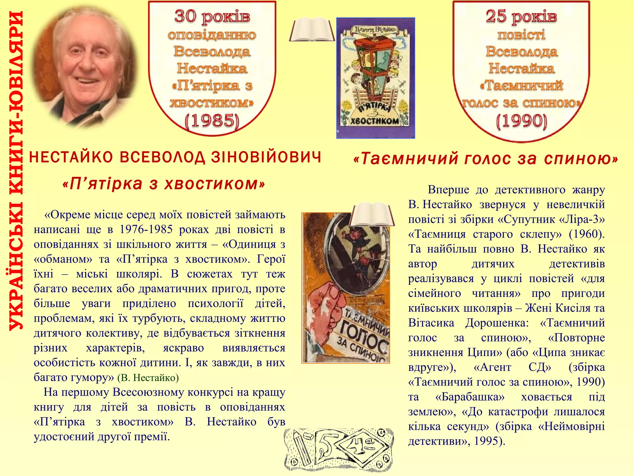 НЕСТАЙКО ВСЕВОЛОД ЗІНОВІЙОВИЧ
УКРАЇНСЬКІКНИГИ-ЮВІЛЯРИ
«Окреме місце серед моїх повістей займають
написані ще в 1976-1985 роках дві повісті в
оповіданнях зі шкільного життя – «Одиниця з
«обманом» та «П’ятірка з хвостиком». Герої
їхні – міські школярі. В сюжетах тут теж
багато веселих або драматичних пригод, проте
більше уваги приділено психології дітей,
проблемам, які їх турбують, складному життю
дитячого колективу, де відбувається зіткнення
різних характерів, яскраво виявляється
особистість кожної дитини. І, як завжди, в них
багато гумору» (В. Нестайко)
На першому Всесоюзному конкурсі на кращу
книгу для дітей за повість в оповіданнях
«П’ятірка з хвостиком» В. Нестайко був
удостоєний другої премії.
«П’ятірка з хвостиком»
«Таємничий голос за спиною»
Вперше до детективного жанру
В. Нестайко звернуся у невеличкій
повісті зі збірки «Супутник «Ліра-3»
«Таємниця старого склепу» (1960).
Та найбільш повно В. Нестайко як
автор дитячих детективів
реалізувався у циклі повістей «для
сімейного читання» про пригоди
київських школярів – Жені Кисіля та
Вітасика Дорошенка: «Таємничий
голос за спиною», «Повторне
зникнення Ципи» (або «Ципа зникає
вдруге»), «Агент СД» (збірка
«Таємничий голос за спиною», 1990)
та «Барабашка» ховається під
землею», «До катастрофи лишалося
кілька секунд» (збірка «Неймовірні
детективи», 1995).
 