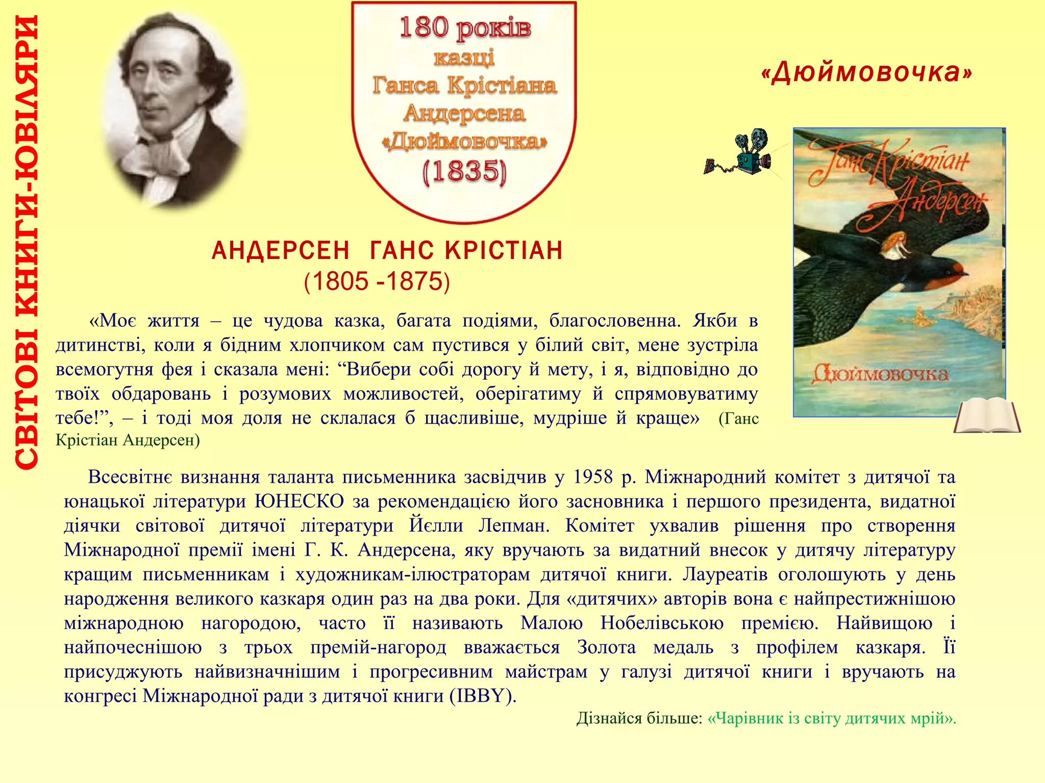 СВІТОВІКНИГИ-ЮВІЛЯРИ
АНДЕРСЕН ГАНС КРІСТІАН
(1805 -1875)
«Моє життя – це чудова казка, багата подіями, благословенна. Якби в
дитинстві, коли я бідним хлопчиком сам пустився у білий світ, мене зустріла
всемогутня фея і сказала мені: “Вибери собі дорогу й мету, і я, відповідно до
твоїх обдаровань і розумових можливостей, оберігатиму й спрямовуватиму
тебе!”, – і тоді моя доля не склалася б щасливіше, мудріше й краще» (Ганс
Крістіан Андерсен)
«Дюймовочка»
Всесвітнє визнання таланта письменника засвідчив у 1958 р. Міжнародний комітет з дитячої та
юнацької літератури ЮНЕСКО за рекомендацією його засновника і першого президента, видатної
діячки світової дитячої літератури Йєлли Лепман. Комітет ухвалив рішення про створення
Міжнародної премії імені Г. К. Андерсена, яку вручають за видатний внесок у дитячу літературу
кращим письменникам і художникам-ілюстраторам дитячої книги. Лауреатів оголошують у день
народження великого казкаря один раз на два роки. Для «дитячих» авторів вона є найпрестижнішою
міжнародною нагородою, часто її називають Малою Нобелівською премією. Найвищою і
найпочеснішою з трьох премій-нагород вважається Золота медаль з профілем казкаря. Її
присуджують найвизначнішим і прогресивним майстрам у галузі дитячої книги і вручають на
конгресі Міжнародної ради з дитячої книги (IBBY).
Дізнайся більше: «Чарівник із світу дитячих мрій».
 