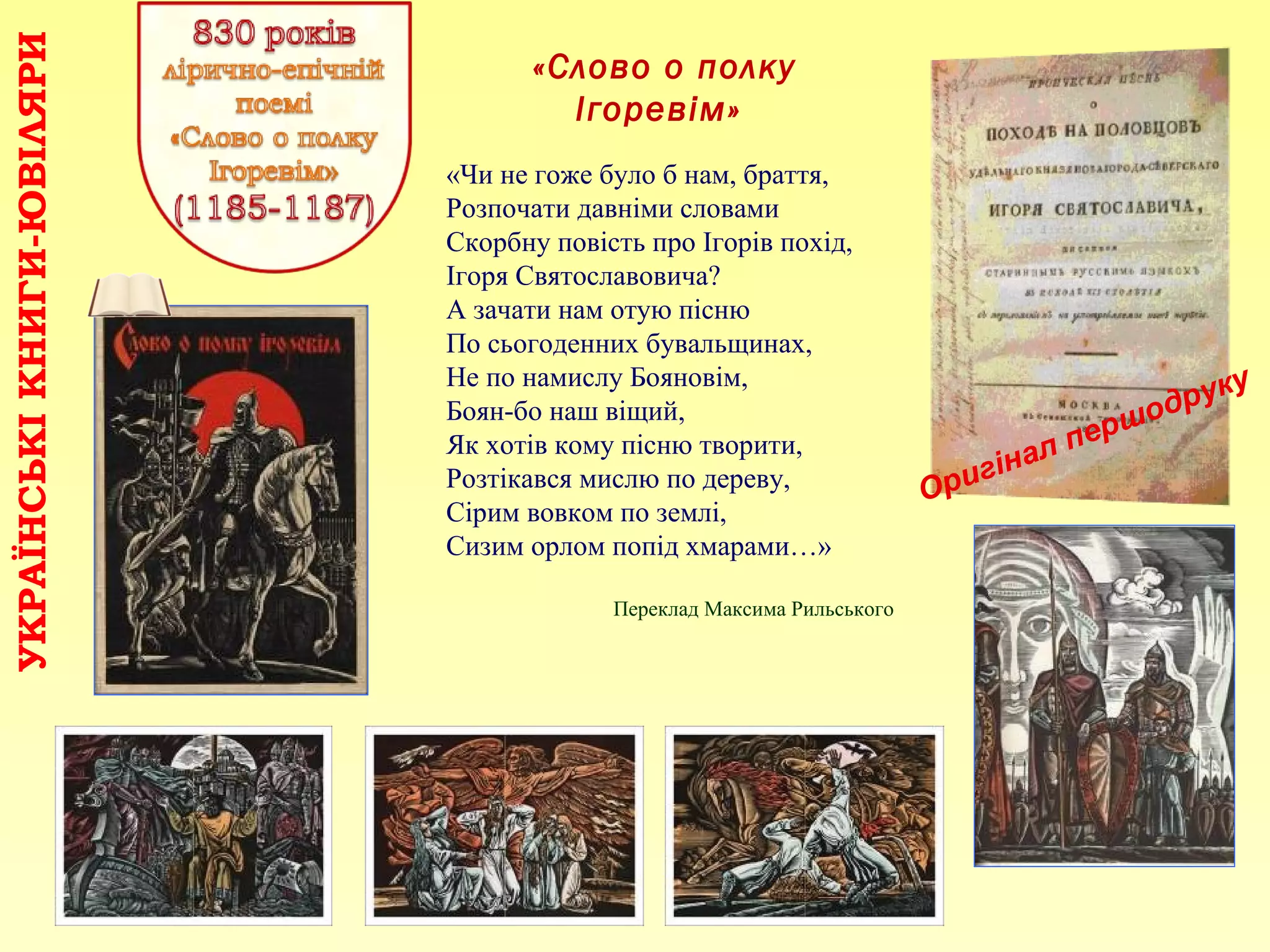 «Слово о полку
Ігоревім»
УКРАЇНСЬКІКНИГИ-ЮВІЛЯРИ
Оригінал першодруку
«Чи не гоже було б нам, браття,
Розпочати давніми словами
Скорбну повість про Ігорів похід,
Ігоря Святославовича?
А зачати нам отую пісню
По сьогоденних бувальщинах,
Не по намислу Бояновім,
Боян-бо наш віщий,
Як хотів кому пісню творити,
Розтікався мислю по дереву,
Сірим вовком по землі,
Сизим орлом попід хмарами…»
Переклад Максима Рильського
 