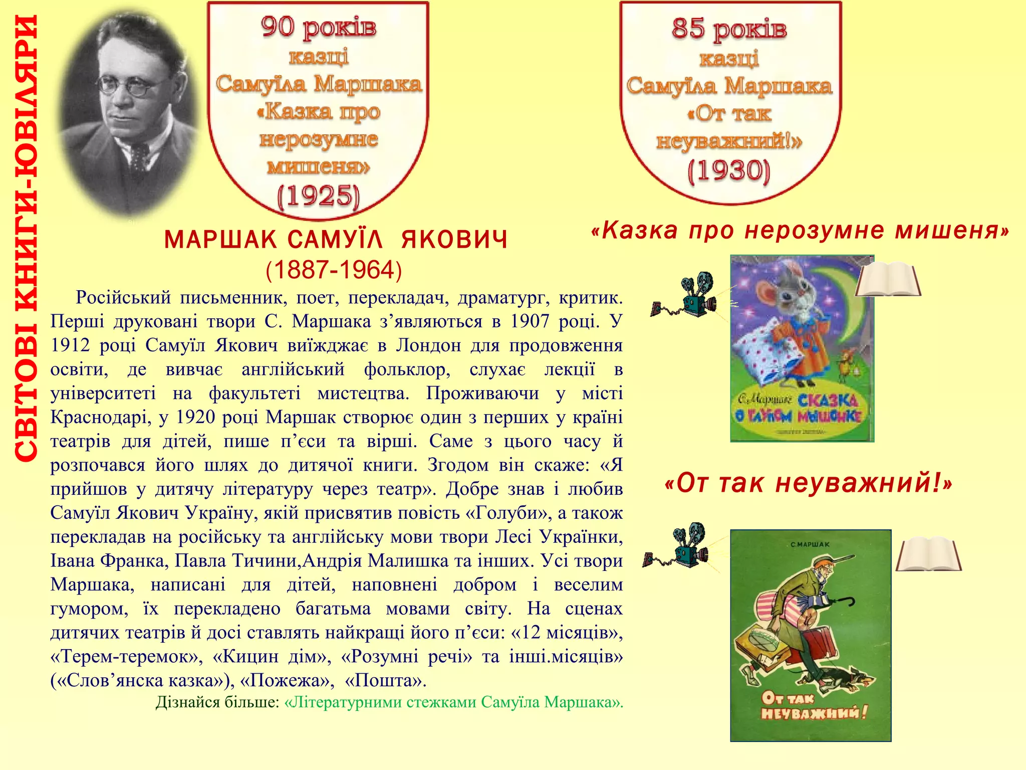 «От так неуважний!»
МАРШАК САМУЇЛ ЯКОВИЧ
(1887-1964)
Російський письменник, поет, перекладач, драматург, критик.
Перші друковані твори С. Маршака з’являються в 1907 році. У
1912 році Самуїл Якович виїжджає в Лондон для продовження
освіти, де вивчає англійський фольклор, слухає лекції в
університеті на факультеті мистецтва. Проживаючи у місті
Краснодарі, у 1920 році Маршак створює один з перших у країні
театрів для дітей, пише п’єси та вірші. Саме з цього часу й
розпочався його шлях до дитячої книги. Згодом він скаже: «Я
прийшов у дитячу літературу через театр». Добре знав і любив
Самуїл Якович Україну, якій присвятив повість «Голуби», а також
перекладав на російську та англійську мови твори Лесі Українки,
Івана Франка, Павла Тичини,Андрія Малишка та інших. Усі твори
Маршака, написані для дітей, наповнені добром і веселим
гумором, їх перекладено багатьма мовами світу. На сценах
дитячих театрів й досі ставлять найкращі його п’єси: «12 місяців»,
«Терем-теремок», «Кицин дім», «Розумні речі» та інші.місяців»
(«Слов’янска казка»), «Пожежа», «Пошта».
Дізнайся більше: «Літературними стежками Самуїла Маршака».
«Казка про нерозумне мишеня»
СВІТОВІКНИГИ-ЮВІЛЯРИ
 