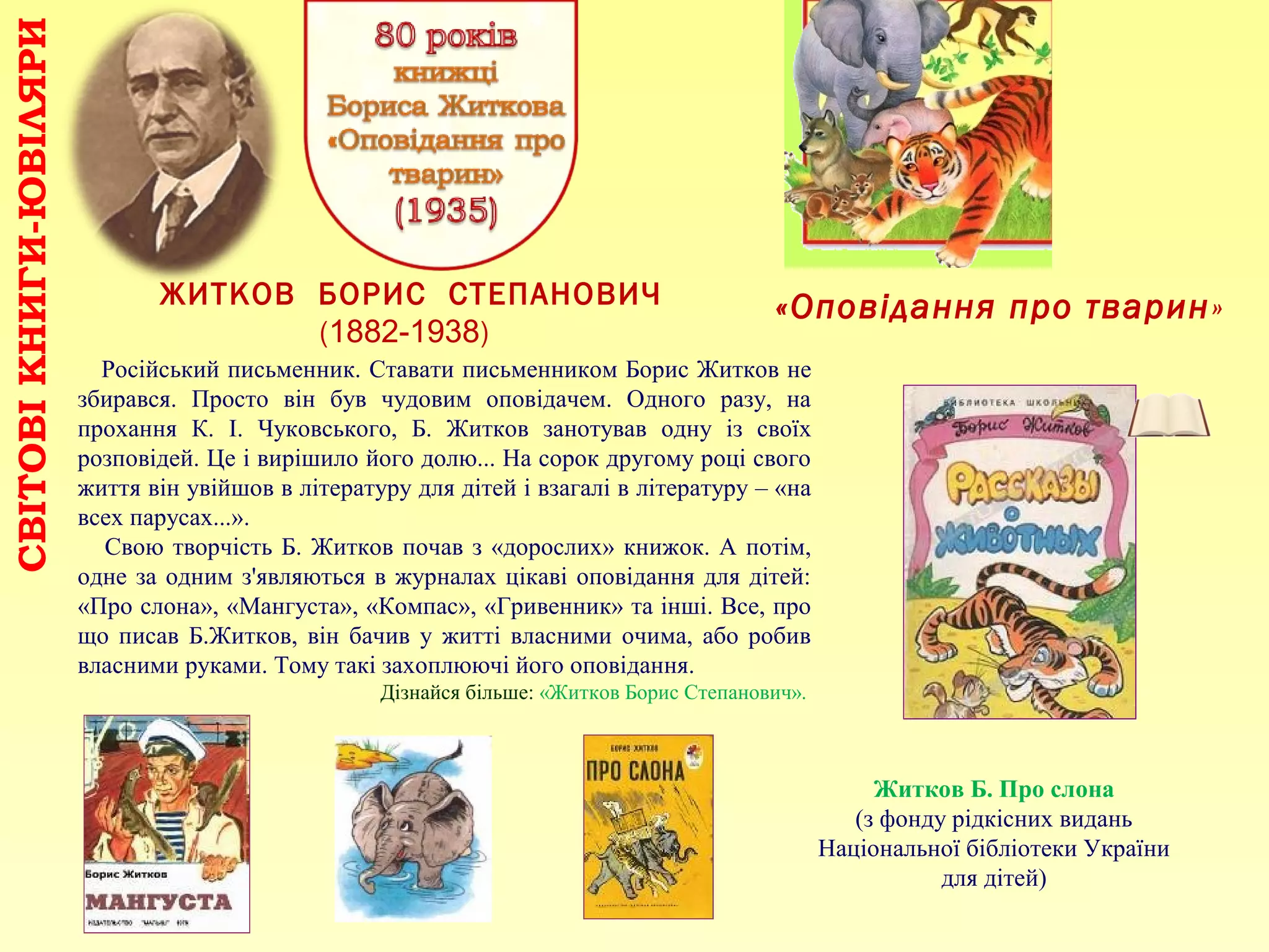 «Оповідання про тварин»ЖИТКОВ БОРИС СТЕПАНОВИЧ
(1882-1938)
СВІТОВІКНИГИ-ЮВІЛЯРИ
Російський письменник. Ставати письменником Борис Житков не
збирався. Просто він був чудовим оповідачем. Одного разу, на
прохання К. І. Чуковського, Б. Житков занотував одну із своїх
розповідей. Це і вирішило його долю... На сорок другому році свого
життя він увійшов в літературу для дітей і взагалі в літературу – «на
всех парусах...».
Свою творчість Б. Житков почав з «дорослих» книжок. А потім,
одне за одним з'являються в журналах цікаві оповідання для дітей:
«Про слона», «Мангуста», «Компас», «Гривенник» та інші. Все, про
що писав Б.Житков, він бачив у житті власними очима, або робив
власними руками. Тому такі захоплюючі його оповідання.
Дізнайся більше: «Житков Борис Степанович».
Житков Б. Про слона
(з фонду рідкісних видань
Національної бібліотеки України
для дітей)
 