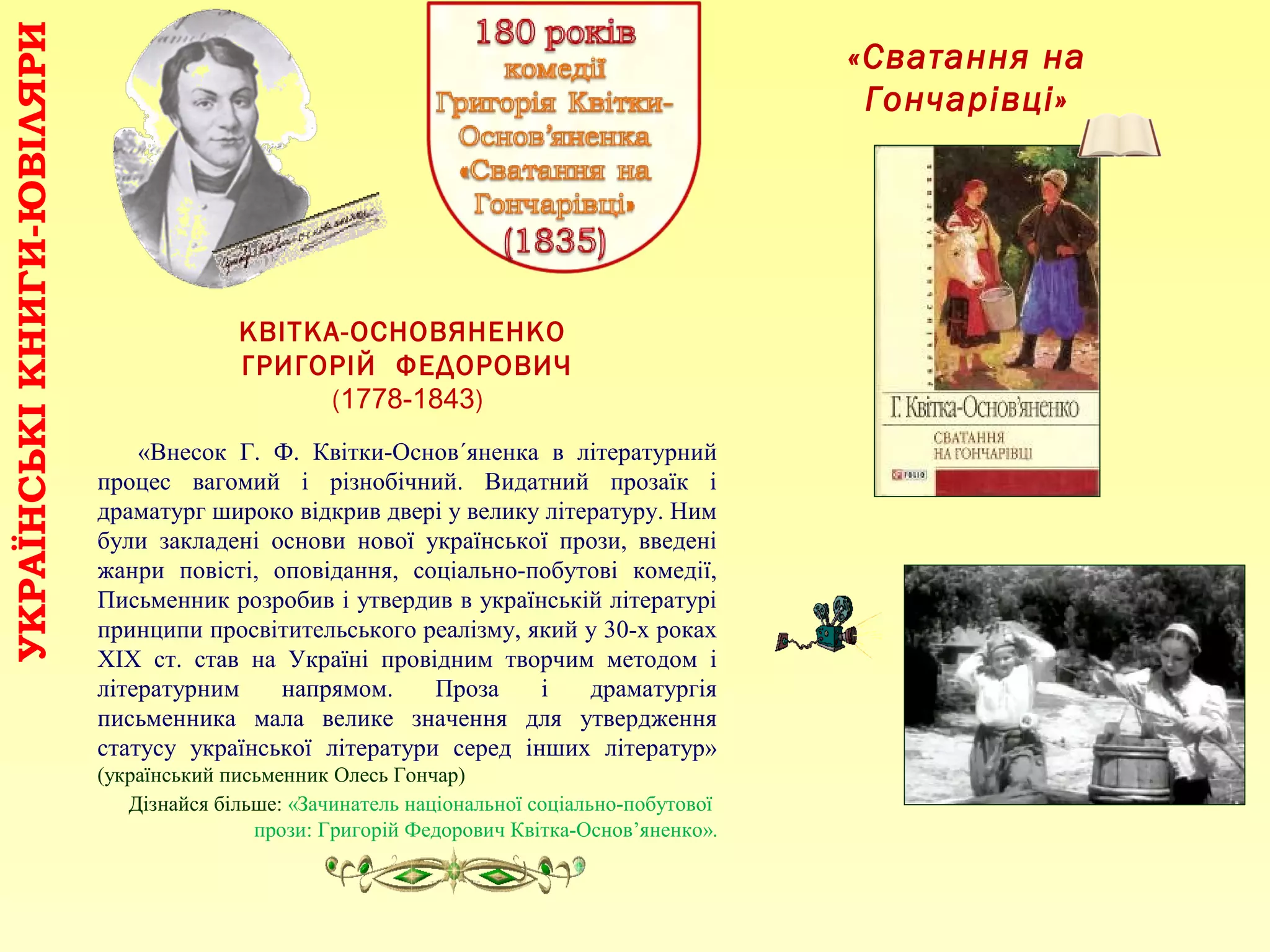 «Сватання на
Гончарівці»
КВІТКА-ОСНОВЯНЕНКО
ГРИГОРІЙ ФЕДОРОВИЧ
(1778-1843)
«Внесок Г. Ф. Квітки-Основ´яненка в літературний
процес вагомий і різнобічний. Видатний прозаїк і
драматург широко відкрив двері у велику літературу. Ним
були закладені основи нової української прози, введені
жанри повісті, оповідання, соціально-побутові комедії,
Письменник розробив і утвердив в українській літературі
принципи просвітительського реалізму, який у 30-х роках
ХІХ ст. став на Україні провідним творчим методом і
літературним напрямом. Проза і драматургія
письменника мала велике значення для утвердження
статусу української літератури серед інших літератур»
(український письменник Олесь Гончар)
Дізнайся більше: «Зачинатель національної соціально-побутової
прози: Григорій Федорович Квітка-Основ’яненко».
УКРАЇНСЬКІКНИГИ-ЮВІЛЯРИ
 