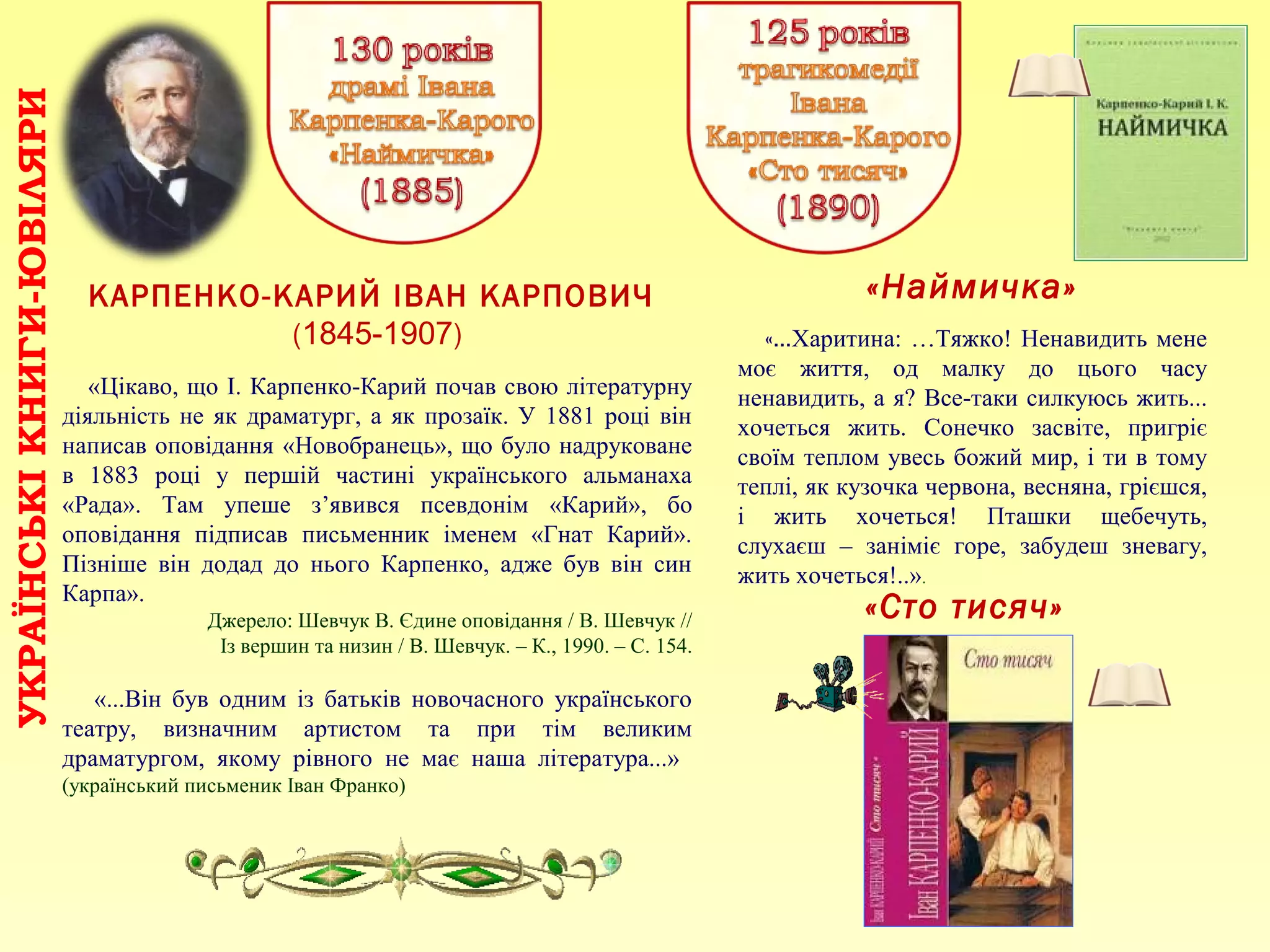 «Наймичка»
«…Харитина: …Тяжко! Ненавидить мене
моє життя, од малку до цього часу
ненавидить, а я? Все-таки силкуюсь жить...
хочеться жить. Сонечко засвіте, пригріє
своїм теплом увесь божий мир, і ти в тому
теплі, як кузочка червона, весняна, грієшся,
і жить хочеться! Пташки щебечуть,
слухаєш – заніміє горе, забудеш зневагу,
жить хочеться!..».
КАРПЕНКО-КАРИЙ ІВАН КАРПОВИЧ
(1845-1907)
«Цікаво, що І. Карпенко-Карий почав свою літературну
діяльність не як драматург, а як прозаїк. У 1881 році він
написав оповідання «Новобранець», що було надруковане
в 1883 році у першій частині українського альманаха
«Рада». Там упеше з’явився псевдонім «Карий», бо
оповідання підписав письменник іменем «Гнат Карий».
Пізніше він додад до нього Карпенко, адже був він син
Карпа».
Джерело: Шевчук В. Єдине оповідання / В. Шевчук //
Із вершин та низин / В. Шевчук. – К., 1990. – С. 154.
«...Він був одним із батьків новочасного українського
театру, визначним артистом та при тім великим
драматургом, якому рівного не має наша література...»
(український письменик Іван Франко)
УКРАЇНСЬКІКНИГИ-ЮВІЛЯРИ
«Сто тисяч»
 